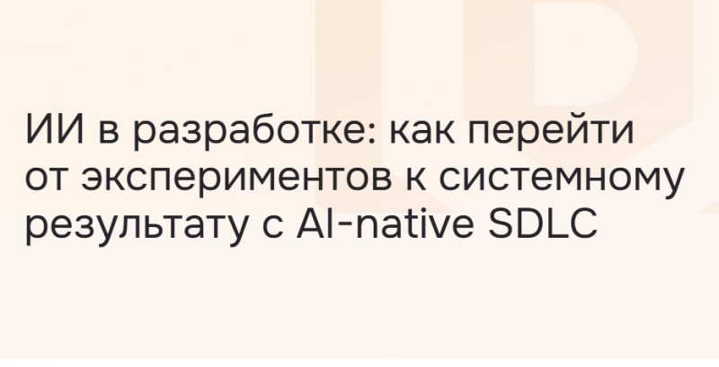 ИИ в разработке: как перейти от экспериментов к системному результату с AI⁠-⁠native SDLC